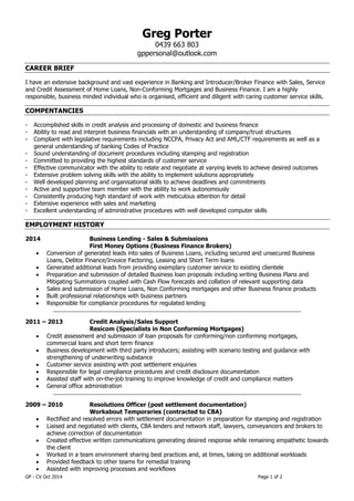 GP - CV Oct 2014 Page 1 of 2 
Greg Porter 
0439 663 803 
gppersonal@outlook.com 
CAREER BRIEF 
I have an extensive background and vast experience in Banking and Introducer/Broker Finance with Sales, Service and Credit Assessment of Home Loans, Non-Conforming Mortgages and Business Finance. I am a highly responsible, business minded individual who is organised, efficient and diligent with caring customer service skills. 
COMPENTANCIES 
- Accomplished skills in credit analysis and processing of domestic and business finance 
- Ability to read and interpret business financials with an understanding of company/trust structures 
- Compliant with legislative requirements including NCCPA, Privacy Act and AML/CTF requirements as well as a general understanding of banking Codes of Practice 
- Sound understanding of document procedures including stamping and registration 
- Committed to providing the highest standards of customer service 
- Effective communicator with the ability to relate and negotiate at varying levels to achieve desired outcomes 
- Extensive problem solving skills with the ability to implement solutions appropriately 
- Well developed planning and organisational skills to achieve deadlines and commitments 
- Active and supportive team member with the ability to work autonomously 
- Consistently producing high standard of work with meticulous attention for detail 
- Extensive experience with sales and marketing 
- Excellent understanding of administrative procedures with well developed computer skills 
EMPLOYMENT HISTORY 
2014 Business Lending - Sales & Submissions 
First Money Options (Business Finance Brokers) 
 Conversion of generated leads into sales of Business Loans, including secured and unsecured Business Loans, Debtor Finance/Invoice Factoring, Leasing and Short Term loans 
 Generated additional leads from providing exemplary customer service to existing clientele 
 Preparation and submission of detailed Business loan proposals including writing Business Plans and Mitigating Summations coupled with Cash Flow forecasts and collation of relevant supporting data 
 Sales and submission of Home Loans, Non Conforming mortgages and other Business finance products 
 Built professional relationships with business partners 
 Responsible for compliance procedures for regulated lending 
______________________________________________________________________________________________ 
2011 – 2013 Credit Analysis/Sales Support 
Resicom (Specialists in Non Conforming Mortgages) 
 Credit assessment and submission of loan proposals for conforming/non conforming mortgages, commercial loans and short term finance 
 Business development with third party introducers; assisting with scenario testing and guidance with strengthening of underwriting substance 
 Customer service assisting with post settlement enquiries 
 Responsible for legal compliance procedures and credit disclosure documentation 
 Assisted staff with on-the-job training to improve knowledge of credit and compliance matters 
 General office administration 
______________________________________________________________________________________________ 
2009 – 2010 Resolutions Officer (post settlement documentation) 
Workabout Temporaries (contracted to CBA) 
 Rectified and resolved errors with settlement documentation in preparation for stamping and registration 
 Liaised and negotiated with clients, CBA lenders and network staff, lawyers, conveyancers and brokers to achieve correction of documentation 
 Created effective written communications generating desired response while remaining empathetic towards the client 
 Worked in a team environment sharing best practices and, at times, taking on additional workloads 
 Provided feedback to other teams for remedial training 
 Assisted with improving processes and workflows  