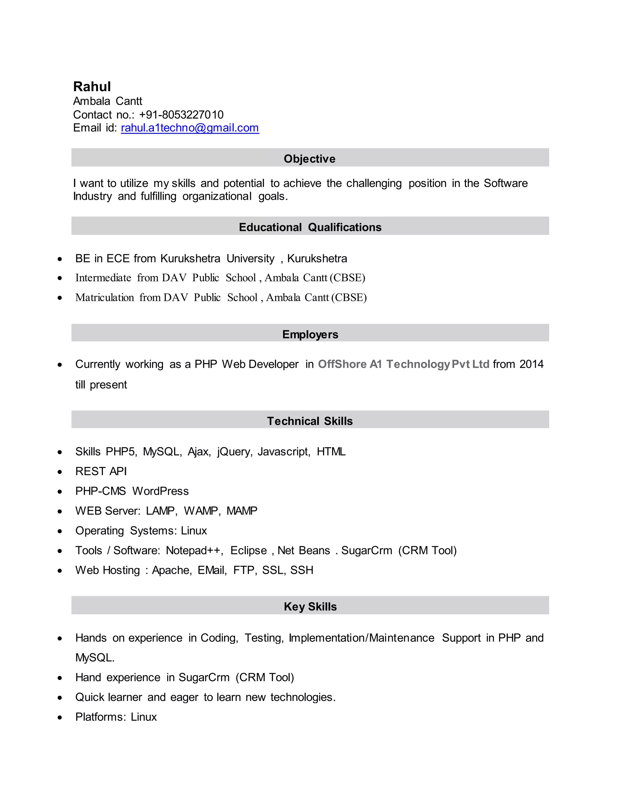 Rahul
Ambala Cantt
Contact no.: +91-8053227010
Email id: rahul.a1techno@gmail.com
Objective
I want to utilize my skills and potential to achieve the challenging position in the Software
Industry and fulfilling organizational goals.
Educational Qualifications
 BE in ECE from Kurukshetra University , Kurukshetra
 Intermediate from DAV Public School , Ambala Cantt (CBSE)
 Matriculation from DAV Public School , Ambala Cantt (CBSE)
Employers
 Currently working as a PHP Web Developer in OffShore A1 TechnologyPvt Ltd from 2014
till present
Technical Skills
 Skills PHP5, MySQL, Ajax, jQuery, Javascript, HTML
 REST API
 PHP-CMS WordPress
 WEB Server: LAMP, WAMP, MAMP
 Operating Systems: Linux
 Tools / Software: Notepad++, Eclipse , Net Beans . SugarCrm (CRM Tool)
 Web Hosting : Apache, EMail, FTP, SSL, SSH
Key Skills
 Hands on experience in Coding, Testing, Implementation/Maintenance Support in PHP and
MySQL.
 Hand experience in SugarCrm (CRM Tool)
 Quick learner and eager to learn new technologies.
 Platforms: Linux
 
