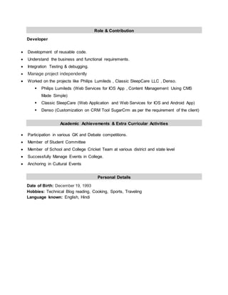 Role & Contribution
Developer
 Development of reusable code.
 Understand the business and functional requirements.
 Integration Testing & debugging.
 Manage project independently
 Worked on the projects like Philips Lumileds , Classic SleepCare LLC , Denso.
 Philips Lumileds (Web Services for IOS App , Content Management Using CMS
Made Simple)
 Classic SleepCare (Web Application and Web Services for IOS and Android App)
 Denso (Customization on CRM Tool SugarCrm as per the requirement of the client)
Academic Achievements & Extra Curricular Activities
 Participation in various GK and Debate competitions.
 Member of Student Committee
 Member of School and College Cricket Team at various district and state level
 Successfully Manage Events in College.
 Anchoring in Cultural Events
Personal Details
Date of Birth: December 19, 1993
Hobbies: Technical Blog reading, Cooking, Sports, Traveling
Language known: English, Hindi
 