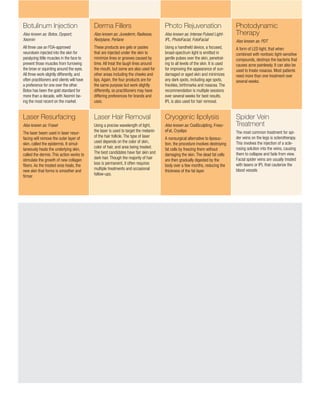 Botulinum Injection
Also known as: Botox, Dysport,
Xeomin
All three use an FDA-approved
neurotoxin injected into the skin for
paralyzing little muscles in the face to
prevent those muscles from furrowing
the brow or squinting around the eyes.
All three work slightly differently, and
often practitioners and clients will have
a preference for one over the other.
Botox has been the gold standard for
more than a decade, with Xeomin be-
ing the most recent on the market.
Laser Resurfacing
Also known as: Fraxel
The laser beam used in laser resur-
facing will remove the outer layer of
skin, called the epidermis. It simul-
taneously heats the underlying skin,
called the dermis. This action works to
stimulate the growth of new collagen
fibers. As the treated area heals, the
new skin that forms is smoother and
firmer.
Derma Fillers
Also known as: Juvederm, Radiesse,
Restylane, Perlane
These products are gels or pastes
that are injected under the skin to
minimize lines or grooves caused by
time. All treat the laugh lines around
the mouth, but some are also used for
other areas including the cheeks and
lips. Again, the four products are for
the same purpose but work slightly
differently, so practitioners may have
differing preferences for brands and
uses.
Laser Hair Removal
Using a precise wavelength of light,
the laser is used to target the melanin
of the hair follicle. The type of laser
used depends on the color of skin,
color of hair, and area being treated.
The best candidates have fair skin and
dark hair. Though the majority of hair
loss is permanent, it often requires
multiple treatments and occasional
follow-ups.
Photo Rejuvenation
Also known as: Intense Pulsed Light-
IPL, PhotoFacial, FotoFacial
Using a handheld device, a focused,
broad-spectrum light is emitted in
gentle pulses over the skin, penetrat-
ing to all levels of the skin. It is used
for improving the appearance of sun-
damaged or aged skin and minimizes
any dark spots, including age spots,
freckles, birthmarks and rosacea. The
recommendation is multiple sessions
over several weeks for best results.
IPL is also used for hair removal.
Cryogenic lipolysis
Also known as: CoolSculpting, Freez-
eFat, Cryolipo
A nonsurgical alternative to liposuc-
tion, the procedure involves destroying
fat cells by freezing them without
damaging the skin. The dead fat cells
are then gradually digested by the
body over a few months, reducing the
thickness of the fat layer.
Photodynamic
Therapy
Also known as: PDT
A form of LED light, that when
combined with nontoxic light-sensitive
compounds, destroys the bacteria that
causes acne painlessly. It can also be
used to treate rosacea. Most patients
need more than one treatment over
several weeks.
Spider Vein
Treatment
The most common treatment for spi-
der veins on the legs is sclerotherapy.
This involves the injection of a scle-
rosing solution into the veins, causing
them to collapse and fade from view.
Facial spider veins are usually treated
with lasers or IPL that cauterize the
blood vessels
 