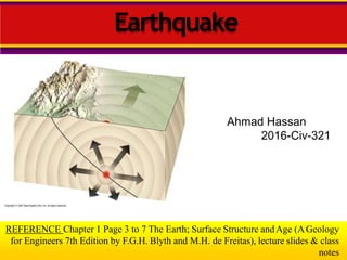 Ahmad Hassan
2016-Civ-321
REFERENCE Chapter 1 Page 3 to 7 The Earth; Surface Structure andAge (AGeology
for Engineers 7th Edition by F.G.H. Blyth and M.H. de Freitas), lecture slides & class
notes
Earthquake
 