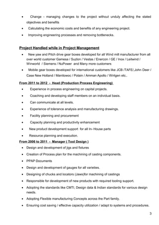 • Change - managing changes to the project without unduly affecting the stated
objectives and benefits
• Calculating the economic costs and benefits of any engineering project.
• Improving engineering processes and removing bottlenecks.
Project Handled while in Project Management
• New yaw and Pitch drive gear boxes developed for all Wind mill manufacturer from all
over world customer Gamesa / Suzlon / Vestas / Enercon / GE / Inox / Leitwind /
Winworld / Siemens / NuPower and Many more customers
• Mobile gear boxes developed for international customers like JCB /TAFE/,John Deer /
Case New Holland / Manitowoc / Potain / Amman Apollo / Wirtgen etc..
From 2011 to 2012 - Head (Production Process Engineering)
• Experience in process engineering on capital projects.
• Coaching and developing staff members on an individual basis.
• Can communicate at all levels.
• Experience of tolerance analysis and manufacturing drawings.
• Facility planning and procurement
• Capacity planning and productivity enhancement
• New product development support for all In- House parts
• Resource planning and execution.
From 2006 to 2011 - Manager ( Tool Design )
• Design and development of jigs and fixtures
• Creation of Process plan for the machining of casting components.
• PPAP Documents
• Design and development of gauges for all varieties.
• Designing of chucks and locators (Jaws)for machining of castings
• Responsible for development of new products with required tooling support.
• Adopting the standards like CMTI, Design data & Indian standards for various design
needs.
• Adopting Flexible manufacturing Concepts across the Part family.
• Ensuring cost saving / effective capacity utilization / adapt to systems and procedures.
3
 