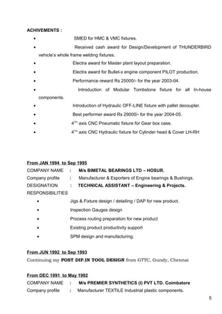 ACHIVEMENTS :
• SMED for HMC & VMC fixtures.
• Received cash award for Design/Development of THUNDERBIRD
vehicle’s whole frame welding fixtures.
• Electra award for Master plant layout preparation.
• Electra award for Bullet-x engine component PILOT production.
• Performance reward Rs 25000/- for the year 2003-04.
• Introduction of Modular Tombstone fixture for all In-house
components.
• Introduction of Hydraulic OFF-LINE fixture with pallet decoupler.
• Best performer award Rs 29000/- for the year 2004-05.
• 4TH
axis CNC Pneumatic fixture for Gear box case.
• 4TH
axis CNC Hydraulic fixture for Cylinder head & Cover LH-RH
From JAN 1994 to Sep 1995
COMPANY NAME : M/s BIMETAL BEARINGS LTD – HOSUR.
Company profile : Manufacturer & Exporters of Engine bearings & Bushings.
DESIGNATION : TECHNICAL ASSISTANT – Engineering & Projects.
RESPONSIBILITIES
• Jigs & Fixture design / detailing / DAP for new product.
• Inspection Gauges design
• Process routing preparation for new product
• Existing product productivity support
• SPM design and manufacturing.
From JUN 1992 to Sep 1993
Continuing my POST DIP.IN TOOL DESIGN from GTTC, Gundy, Chennai
From DEC 1991 to May 1992
COMPANY NAME : M/s PREMIER SYNTHETICS (I) PVT LTD. Coimbatore
Company profile : Manufacturer TEXTILE Industrial plastic components.
5
 