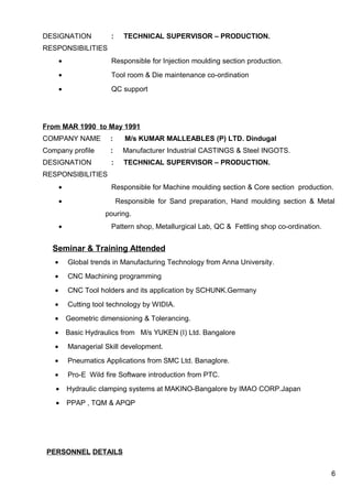 DESIGNATION : TECHNICAL SUPERVISOR – PRODUCTION.
RESPONSIBILITIES
• Responsible for Injection moulding section production.
• Tool room & Die maintenance co-ordination
• QC support
From MAR 1990 to May 1991
COMPANY NAME : M/s KUMAR MALLEABLES (P) LTD. Dindugal
Company profile : Manufacturer Industrial CASTINGS & Steel INGOTS.
DESIGNATION : TECHNICAL SUPERVISOR – PRODUCTION.
RESPONSIBILITIES
• Responsible for Machine moulding section & Core section production.
• Responsible for Sand preparation, Hand moulding section & Metal
pouring.
• Pattern shop, Metallurgical Lab, QC & Fettling shop co-ordination.
Seminar & Training Attended
• Global trends in Manufacturing Technology from Anna University.
• CNC Machining programming
• CNC Tool holders and its application by SCHUNK.Germany
• Cutting tool technology by WIDIA.
• Geometric dimensioning & Tolerancing.
• Basic Hydraulics from M/s YUKEN (I) Ltd. Bangalore
• Managerial Skill development.
• Pneumatics Applications from SMC Ltd. Banaglore.
• Pro-E Wild fire Software introduction from PTC.
• Hydraulic clamping systems at MAKINO-Bangalore by IMAO CORP.Japan
• PPAP , TQM & APQP
PERSONNEL DETAILS
6
 