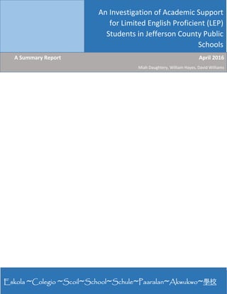 1 | P a g e  
 
 
An Investigation of Academic Support 
for Limited English Proficient (LEP) 
Students in Jefferson County Public 
Schools
  A Summary Report                  April 2016
Miah Daughtery, William Hayes, David Williams 
Eskola ~Colegio ~Scoil~School~Schule~Paaralan~Akwukwo~學校
 
 
 