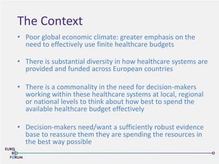 The Context
• Poor global economic climate: greater emphasis on the
need to effectively use finite healthcare budgets
• There is substantial diversity in how healthcare systems are
provided and funded across European countries
• There is a commonality in the need for decision-makers
working within these healthcare systems at local, regional
or national levels to think about how best to spend the
available healthcare budget effectively
• Decision-makers need/want a sufficiently robust evidence
base to reassure them they are spending the resources in
the best way possible
 