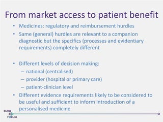 From market access to patient benefit
• Medicines: regulatory and reimbursement hurdles
• Same (general) hurdles are relevant to a companion
diagnostic but the specifics (processes and evidentiary
requirements) completely different
• Different levels of decision making:
– national (centralised)
– provider (hospital or primary care)
– patient-clinician level
• Different evidence requirements likely to be considered to
be useful and sufficient to inform introduction of a
personalised medicine
 