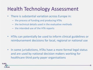 Health Technology Assessment
• There is substantial variation across Europe in:
– the process of funding and producing HTAs
– the technical details used in the evaluative methods
– the intended use of the HTA reports
• HTAs can potentially be used to inform clinical guidelines or
reimbursement decisions for local, regional or national use
• In some jurisdictions, HTAs have a more formal legal status
and are used by national decision makers working for
healthcare third party payer organisations
 