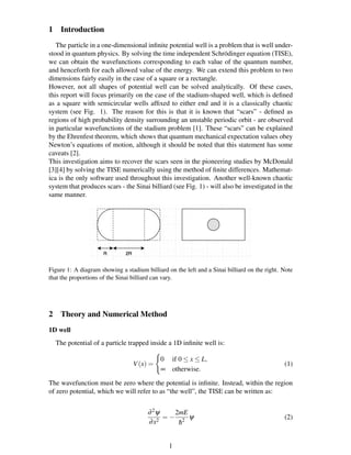 1 Introduction
The particle in a one-dimensional inﬁnite potential well is a problem that is well under-
stood in quantum physics. By solving the time independent Schr¨odinger equation (TISE),
we can obtain the wavefunctions corresponding to each value of the quantum number,
and henceforth for each allowed value of the energy. We can extend this problem to two
dimensions fairly easily in the case of a square or a rectangle.
However, not all shapes of potential well can be solved analytically. Of these cases,
this report will focus primarily on the case of the stadium-shaped well, which is deﬁned
as a square with semicircular wells afﬁxed to either end and it is a classically chaotic
system (see Fig. 1). The reason for this is that it is known that “scars” - deﬁned as
regions of high probability density surrounding an unstable periodic orbit - are observed
in particular wavefunctions of the stadium problem [1]. These “scars” can be explained
by the Ehrenfest theorem, which shows that quantum mechanical expectation values obey
Newton’s equations of motion, although it should be noted that this statement has some
caveats [2].
This investigation aims to recover the scars seen in the pioneering studies by McDonald
[3][4] by solving the TISE numerically using the method of ﬁnite differences. Mathemat-
ica is the only software used throughout this investigation. Another well-known chaotic
system that produces scars - the Sinai billiard (see Fig. 1) - will also be investigated in the
same manner.
Figure 1: A diagram showing a stadium billiard on the left and a Sinai billiard on the right. Note
that the proportions of the Sinai billiard can vary.
2 Theory and Numerical Method
1D well
The potential of a particle trapped inside a 1D inﬁnite well is:
V(x) =
0 if 0 ≤ x ≤ L,
∞ otherwise.
(1)
The wavefunction must be zero where the potential is inﬁnite. Instead, within the region
of zero potential, which we will refer to as “the well”, the TISE can be written as:
∂2ψ
∂x2
= −
2mE
¯h2
ψ (2)
1
 