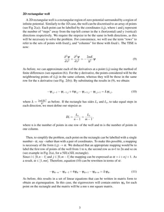 2D rectangular well
A 2D rectangular well is a rectangular region of zero potential surrounded by a region of
inﬁnite potential. Similarly to the 1D case, the well can be discretised to an array of points
(see Fig 2(a)). Each point can be labelled by the coordinates (i,j), where i and j represent
the number of “steps” away from the top-left corner in the x (horizontal) and y (vertical)
directions respectively. We require the stepsize to be the same in both directions, as this
will be necessary to solve the problem. For convenience, we will use the term “rows” to
refer to the sets of points with ﬁxed j, and “columns” for those with ﬁxed i. The TISE is
now:
∂2ψ
∂x2
+
∂2ψ
∂y2
= −
2mE
¯h2
ψ (9)
As before, we can approximate each of the derivatives at a point (i,j) using the method of
ﬁnite differences (see equation (6)). For the y derivative, the points considered will be the
neighbouring points of (i,j) in the same column, whereas they will be those in the same
row for the x derivative (see Fig. 2(b)). By substituting the results in (9), we obtain:
−ψi,j−1 −ψi−1,j +4ψi,j −ψi+1,j −ψi,j+1 = λψi,j, (10)
where λ = 2mEδL2
¯h2 as before. If the rectangle has sides Lx and Ly, to take equal steps in
each direction, we must deﬁne our stepsize as
δL =
Lx
n−1
=
Ly
m−1
,
where n is the number of points in one row of the well and m is the number of points in
one column.
Then, to simplify the problem, each point on the rectangle can be labelled with a single
number - α, say - rather than with a pair of coordinates. To make this possible, a mapping
is necessary of the form (i,j) → α. We deduced that an appropriate mapping would be to
label the ﬁrst row of points of the well from 1 to n, the second row as n+1 to 2n and so on
(see example in Fig 2(a), for a 5δLx3δL rectangle).
Since i ∈ [0,n−1] and j ∈ [0,m−1] the mapping can be expressed as α = i+nj +1. As
a result, α ∈ [1,mn]. Therefore, equation (10) can be rewritten in terms of α:
−ψα−n −ψα−1 +4ψα −ψα+1 −ψα+n = λψα. (11)
As before, this results in a set of linear equations that can be written in matrix form to
obtain an eigenequation. In this case, the eigenvectors will contain entries ψα for each
point on the rectangle and the matrix will be a mn x mn square matrix.
3
 