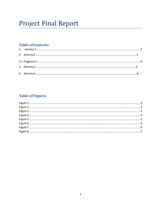 1
Project Final Report
Table of Contents
1. Activity 1.....................................................................................................................................2
2. Activity 2……………………………………………………………………………………………………………………………………….3
2.1 Fragment 1 ..................................................................................................................................4
3. Activity 3………………………………………………………………………………………………………………………………………5
4. Activity 4……………………………………………………………………………………………………………………………………….8
Table of Figures
Figure 1..............................................................................................................................................2
Figure 2..............................................................................................................................................3
Figure 3..............................................................................................................................................3
Figure 4..............................................................................................................................................4
Figure 5..............................................................................................................................................5
Figure 6..............................................................................................................................................6
Figure 7..............................................................................................................................................6
Figure 8..............................................................................................................................................7
 