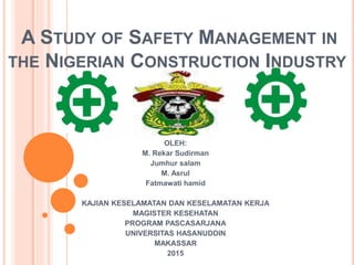 A STUDY OF SAFETY MANAGEMENT IN
THE NIGERIAN CONSTRUCTION INDUSTRY
OLEH:
M. Rekar Sudirman
Jumhur salam
M. Asrul
Fatmawati hamid
KAJIAN KESELAMATAN DAN KESELAMATAN KERJA
MAGISTER KESEHATAN
PROGRAM PASCASARJANA
UNIVERSITAS HASANUDDIN
MAKASSAR
2015
 