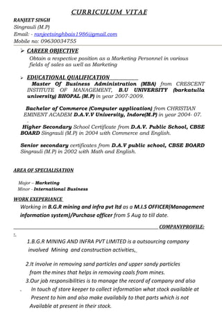 CURRICULUM VITAE
RANJEET SINGH
Singrauli (M.P)
Email: - ranjeetsinghbais1986@gmail.com
Mobile no: 09630034755
 CAREER OBJECTIVE
Obtain a respective position as a Marketing Personnel in various
fields of sales as well as Marketing
 EDUCATIONAL QUALIFICATION
Master Of Business Administration (MBA) from CRESCENT
INSTITUTE OF MANAGEMENT, B.U UNIVERSITY (barkatulla
university) BHOPAL (M.P) in year 2007-2009.
Bachelor of Commerce (Computer application) from CHRISTIAN
EMINENT ACADEM D.A.V.V University, Indore(M.P) in year 2004- 07.
.
Higher Secondary School Certificate from D.A.V. Public School, CBSE
BOARD Singrauli (M.P) in 2004 with Commerce and English.
Senior secondary certificates from D.A.V public school, CBSE BOARD
Singrauli (M.P) in 2002 with Math and English.
AREA OF SPECIALISATION
Major – Marketing
Minor - International Business
WORK EXEPERIANCE
Working in B.G.R mining and infra pvt ltd as a M.I.S OFFICER(Management
information system)/Purchase officer from 5 Aug to till date.
COMPANYPROFILE:
-
1.B.G.R MINING AND INFRA PVT LIMITED is a outsourcing company
involved Mining and construction activities.
2.It involve in removing sand particles and upper sandy particles
from the mines that helps in removing coals from mines.
3.Our job responsibilities is to manage the record of company and also
. In touch of store keeper to collect information what stock available at
Present to him and also make availabily to that parts which is not
Available at present in their stock.
 