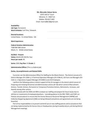 Ms. Mercedes Salazar-Serna
17071 SW 51st
Court
Miramar, FL 33027 US
Mobile: 954-817-1465
Email: mserna0817@gmail.com
Availability:
Job Type: Permanent
Work Schedule: Full-Time, Telework
Desired locations:
United States - FL United States - GA
Work Experience:
Federal Aviation Administration
7500 NW 58th Street
Miami, FL 33166 United States
01/2012 - Present
Salary: 64,621.00 USD Per Year
Hours per week: 40
Series: 0341 Pay Plan: FV Grade: G
Administrative Officer (This is a federal job)
Duties, Accomplishments and Related Skills:
Currently I am the Administrative Officer for Staffing for the Miami District. The District consists of 1-
District Manager (FV-2186-L), 4-Technical Operation Managers (FV-2186-K); 18-Front Line Managers (FV-
2101-J); 1-Operations Support Manager (FV-0340-J) and 253 Employees.
I perform the following actions in direct support of the 24 managers in the district which consist of:
Preparing and Initiating Personnel and Administrative actions (SF-50) which consist of Recruitment
Actions, Transfer Actions, Permanent or Temporary Promotion Actions, Retirements, Increases, and
Awards among other actions.
I work closely with the OSM and DM to analyze our staffing and prepare for future losses due to
attrition or movements of employees/positions. I provide guidance to the DM, TOM’s and FLM’s on
Policies and procedures to ensure that the Human Resource Personnel Management (HRPM) and
Collective Bargaining Agreement (CBA) are being followed and policies and agreements are not being
breached.
Part of my responsibilities is to present and brief out on new staffing policies and or procedures that
are being implemented by the Service Area or Headquarters during bi-weekly telcons and during District
Management meetings.
 