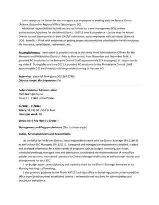 I also service as the liaison for the managers and employees in working with the Service Center
(Atlanta, GA) and or Regional Office (Washington, DC).
Additional responsibilities include but are not limited to: travel management (E2), review
authorizations/vouchers for the Miami District. CASTLE time & attendance - Ensure that the Miami
District has not discrepancies in their CASTLE submission, assist employees with pay issues (Contact
DOI). Benefits – Work with employees in getting proper documentation submitted for health insurance,
life insurance, beneficiaries, retirements, etc.
Accomplishments: I was asked to provide training to the newly hired Administrative Officers for the
Memphis and Philadelphia Districts. Prior to their arrival, from November and December 2014, I
provided AO assistance to the Memphis District (Staff approximately 219 employees) in conjunction to
my district. During May and June 2015, I provided AO assistance to the Philadelphia District (Staff
approximately 223 employees) and then provided training to the new AO.
Supervisor: Victor M. Rodriguez (202-267-7730)
Okay to contact this Supervisor: Yes
Federal Aviation Administration
7500 NW 58th Street
Doral, FL 33166 United States
04/2011 - 01/2012
Salary: 52,749.00 USD Per Year
Hours per week: 40
Series: 0344 Pay Plan: FV Grade: F
Management and Program Assistant (This is a federal job)
Duties, Accomplishments and Related Skills:
As the MPA for the Miami District, I was responsible to work with the District Manager (FV-2186-K)
as well as four SSC Managers (FV-2101-J). I prepared and managed correspondence; compiled, tracked
and analyzed information for a wide variety of programs such as: budget, inventory, purchases,
scheduled meetings, managed time and attendance, coordinated the implementation of new office
policies and systems; maintained calendars for District Manager and facility as well as travel records and
arrangements for each SSC.
I ran budget reports every Monday and created a chart for the District Manager to review at his
Monday morning staff meeting.
I also provided guidance to the Miami ARTCC Tech Ops office on travel regulations and ensured that
office travel practices meet established criteria. I reviewed travel vouchers for administrative and
procedural compliance.
 