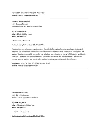 Supervisor: Duhamel Roman (305-716-1410)
Okay to contact this Supervisor: Yes
Pediatrix Medical Group
1301 Concord Terrace
Fort Lauderdale, FL 33323 United States
03/2010 - 06/2010
Salary: 20.00 USD Per Hour
Hours per week: 40
Administrative Assistant
Duties, Accomplishments and Related Skills:
This position was a temporary assignment. Compiled information from the Southeast Region and
prepared the information for distribution of Administrative Reports for 75 hospitals throughout the
region. Was the responsible person for the schedule and calendar for the VP of Marketing and Public
Relations. Received and distributed mail. Answered and redirected calls as needed. Researched
internet sites to register and obtain information regarding upcoming medical conferences.
Supervisor: Jorge Del Toro MD (954-858-0588 5050)
Okay to contact this Supervisor: Yes
Amcor PET Packaging
2801 SW 149th Avenue
Hollywood, FL 33027 United States
07/2004 - 01/2010
Salary: 57,000.00 USD Per Year
Hours per week: 45
Senior Executive Assistant
Duties, Accomplishments and Related Skills:
 