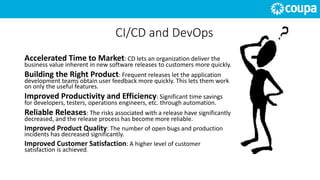 CI/CD and DevOps
Accelerated Time to Market: CD lets an organization deliver the
business value inherent in new software releases to customers more quickly.
Building the Right Product: Frequent releases let the application
development teams obtain user feedback more quickly. This lets them work
on only the useful features.
Improved Productivity and Efficiency: Significant time savings
for developers, testers, operations engineers, etc. through automation.
Reliable Releases: The risks associated with a release have significantly
decreased, and the release process has become more reliable.
Improved Product Quality: The number of open bugs and production
incidents has decreased significantly.
Improved Customer Satisfaction: A higher level of customer
satisfaction is achieved.
 