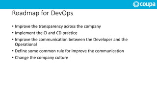Roadmap for DevOps
• Improve the transparency across the company
• Implement the CI and CD practice
• Improve the communication between the Developer and the
Operational
• Define some common rule for improve the communication
• Change the company culture
 