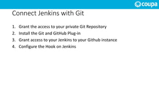 Connect Jenkins with Git
1. Grant the access to your private Git Repository
2. Install the Git and GitHub Plug-in
3. Grant access to your Jenkins to your Github instance
4. Configure the Hook on Jenkins
 