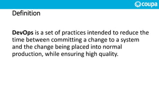 Definition
DevOps is a set of practices intended to reduce the
time between committing a change to a system
and the change being placed into normal
production, while ensuring high quality.
 