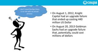 I don’t need DevOps there
is no risk with my actual
process • On August 1, 2012, Knight
Capital had an upgrade failure
that ended up costing 440
million US Dollar
• On August 20, 2013 Goldman
Sachs had an upgrade failure
that, potentially, could cost
millions of dollars
 