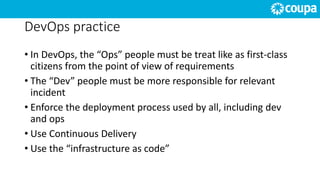 DevOps practice
• In DevOps, the “Ops” people must be treat like as first-class
citizens from the point of view of requirements
• The “Dev” people must be more responsible for relevant
incident
• Enforce the deployment process used by all, including dev
and ops
• Use Continuous Delivery
• Use the “infrastructure as code”
 