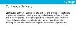 Continous Delivery
Continuous Delivery (CD) is a set of practices and principles in software
engineering aimed at, building, testing, and releasing software, faster
and more frequently. These principles help reduce the cost, time and
risk of delivering changes, and ultimately value, to customers by
allowing for more incremental changes to applications in production.
 