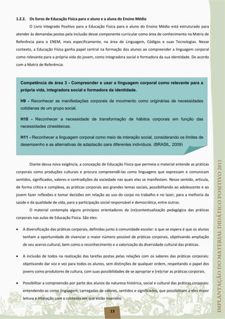 13
1.2.2. Os livros de Educação Física para o aluno e a aluna do Ensino Médio
O Livro Integrado Positivo para a Educação Física para o aluno do Ensino Médio está estruturado para
atender às demandas postas pela inclusão desse componente curricular como área de conhecimento na Matriz de
Referência para o ENEM, mais especificamente, na área de Linguagem, Códigos e suas Tecnologias. Nesse
contexto, a Educação Física ganha papel central na formação dos alunos ao compreender a linguagem corporal
como relevante para a própria vida do jovem, como integradora social e formadora da sua identidade. De acordo
com a Matriz de Referência:
Diante dessa nova exigência, a concepção de Educação Física que permeia o material entende as práticas
corporais como produções culturais e procura compreendê-las como linguagens que expressam e comunicam
sentidos, significados, valores e contradições da sociedade nas quais elas se manifestam. Nesse sentido, articula,
de forma crítica e complexa, as práticas corporais aos grandes temas sociais, possibilitando ao adolescente e ao
jovem fazer reflexões e tomar decisões em relação ao uso do corpo no trabalho e no lazer, para a melhoria da
saúde e da qualidade de vida, para a participação social responsável e democrática, entre outras.
O material contempla alguns princípios orientadores da (re)contextualização pedagógica das práticas
corporais nas aulas de Educação Física. São eles:
• A diversificação das práticas corporais, definidas junto à comunidade escolar: o que se espera é que os alunos
tenham a oportunidade de vivenciar o maior número possível de práticas corporais, objetivando ampliação
de seu acervo cultural, bem como o reconhecimento e a valorização da diversidade cultural das práticas.
• A inclusão de todos na realização das tarefas postas pelas relações com os saberes das práticas corporais:
objetivando dar voz e vez para todos os alunos, sem distinções de qualquer ordem, respeitando o papel dos
jovens como produtores de cultura, com suas possibilidades de se apropriar e (re)criar as práticas corporais.
• Possibilitar a compreensão por parte dos alunos da natureza histórica, social e cultural das práticas corporais:
entendendo-as como linguagem, carregadas de valores, sentidos e significados, que possibilitam a eles maior
leitura e interação com o contexto em que estão inseridos.
Competência de área 3 - Compreender e usar a linguagem corporal como relevante para a
própria vida, integradora social e formadora da identidade.
H9 - Reconhecer as manifestações corporais de movimento como originárias de necessidades
cotidianas de um grupo social.
H10 - Reconhecer a necessidade de transformação de hábitos corporais em função das
necessidades cinestésicas.
H11 - Reconhecer a linguagem corporal como meio de interação social, considerando os limites de
desempenho e as alternativas de adaptação para diferentes indivíduos. (BRASIL, 2009)
 