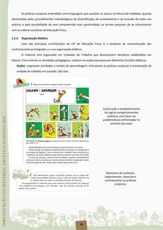 14
As práticas corporais entendidas como linguagens que auxiliam os alunos na leitura da realidade, quando
alimentadas pelos procedimentos metodológicos da diversificação, do envolvimento e da inclusão de todos nas
práticas e pela possibilidade de uma compreensão mais aprofundada, se tornam passíveis de se relacionarem
com os saberes escolares da Educação Física.
1.2.3. Organização didática
Uma das principais contribuições do LIP de Educação Física é a proposta de sistematização dos
conhecimentos privilegiados e a sua organização didática.
O material está organizado em Unidades de Trabalho que desenvolvem temáticas subdivididas em
tópicos. Para orientar as atividades pedagógicas, utilizam-se seções que possuem diferentes funções didáticas.
Seções: organizam atividades e tarefas de aprendizagem, articulando as práticas corporais à tematização da
unidade de trabalho em questão. São elas:
Construção e estabelecimento
de regras comportamentais
coletivas, com base nas
problemáticas enfrentadas no
convívio das aulas.
Momento de conhecer,
experimentar, vivenciar e
contextualizar as práticas
corporais.
 