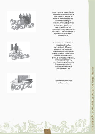 17
Iniciar, retomar ou aprofundar
ações educativas que levem à
formação ética e moral de
todos os membros os quais
atuam nas instituições
escolares. Pressupõe praticas
pedagógicas focadas nos
valores sociais, na boa
convivência entre os alunos, na
informação e na formação para
os direitos humanos e na
inclusão social.
Elucidar sobre o contexto do
mercado de trabalho,
apresentando diferentes
profissões e profissionais
relacionados ao universo das
práticas corporais. Nessa seção,
além da apresentação de
dados, os alunos devem buscar,
em textos informativos,
entrevistas com profissionais,
fotos de sequências de
atividade relacionadas à
Educação Física, etc.
Momento de ampliar os
conhecimentos.
 