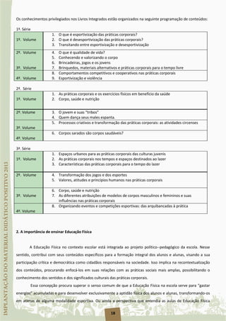 18
Os conhecimentos privilegiados nos Livros Integrados estão organizados na seguinte programação de conteúdos:
1ª. Série
1º. Volume
1. O que é esportivização das práticas corporais?
2. O que é desesportivização das práticas corporais?
3. Transitando entre esportivização e desesportivização
2º. Volume 4. O que é qualidade de vida?
5. Conhecendo e valorizando o corpo
3º. Volume
6. Brincadeiras, jogos e os jovens
7. Brinquedos, materiais alternativos e práticas corporais para o tempo livre
4º. Volume
8. Comportamentos competitivos e cooperativos nas práticas corporais
9. Esportivização e violência
2ª. Série
1º. Volume
1. As práticas corporais e os exercícios físicos em benefício da saúde
2. Corpo, saúde e nutrição
2º. Volume 3. O jovem e suas “tribos”
4. Quem dança seus males espanta.
3º. Volume
5. Processos criativos e transformação das práticas corporais: as atividades circenses
4º. Volume
6. Corpos sarados são corpos saudáveis?
3ª. Série
1º. Volume
1. Espaços urbanos para as práticas corporais das culturas juvenis
2. As práticas corporais nos tempos e espaços destinados ao lazer
3. Características das práticas corporais para o tempo do lazer
2º. Volume 4. Transformação dos jogos e dos esportes
5. Valores, atitudes e princípios humanos nas práticas corporais
3º. Volume
6. Corpo, saúde e nutrição
7. As diferentes atribuições de modelos de corpos masculinos e femininos e suas
influências nas práticas corporais
4º. Volume
8. Organizando eventos e competições esportivas: das arquibancadas à prática
2. A importância de ensinar Educação Física
A Educação Física no contexto escolar está integrada ao projeto político--pedagógico da escola. Nesse
sentido, contribui com seus conteúdos específicos para a formação integral dos alunos e alunas, visando a sua
participação crítica e democrática como cidadãos responsáveis na sociedade. Isso implica na recontextualização
dos conteúdos, procurando enfocá-los em suas relações com as práticas sociais mais amplas, possibilitando o
conhecimento dos sentidos e dos significados culturais das práticas corporais.
Essa concepção procura superar o senso comum de que a Educação Física na escola serve para “gastar
energias” acumuladas e para desenvolver exclusivamente a aptidão física dos alunos e alunas, transformando-os
em atletas de alguma modalidade esportiva. Ou ainda a perspectiva que entendia as aulas de Educação Física
 