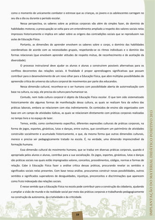 19
como o momento de unicamente combater o estresse que as crianças, os jovens e os adolescentes carregam no
seu dia a dia ou durante o período escolar.
Nessa perspectiva, os saberes sobre as práticas corporais vão além do simples fazer, do domínio de
habilidades motoras; a preocupação se volta para um entendimento ampliado a respeito dos valores sociais nelas
impressos historicamente e implica em saber sobre as origens das contradições sociais que se reproduzem nas
aulas de Educação Física.
Portanto, as dimensões do aprender envolvem os saberes sobre o corpo, o domínio das habilidades
coordenativas de acordo com as necessidades grupais, respeitando-se os ritmos individuais e o domínio das
formas relacionais (que envolvem aprender atitudes de respeito mútuo, de reconhecimento e de aceitação da
diversidade).
O processo instrucional deve ajudar os alunos e alunas a construírem possíveis alternativas para os
conflitos decorrentes das relações sociais. A finalidade é propor aprendizagens significativas que possam
contribuir para o desenvolvimento de um novo olhar para a Educação Física, que abre múltiplas possibilidades de
apreensão crítica do universo da cultura corporal de movimentos por parte dos educandos.
Nessa dimensão cultural, reconhece-se o ser humano com possibilidade aberta de autorrealização com
base na cultura, ou seja, ele precisa da cultura para humanizar-se.
Contudo, nem toda cultura corporal é objeto da Educação Física escolar. O que tem sido sistematizado
historicamente são algumas formas de manifestação dessa cultura, as quais se realizam fora da esfera das
práticas laborais, embora se relacionem com elas indiretamente. Os conteúdos de ensino são organizados com
base em um campo de atividades lúdicas, as quais se relacionam diretamente com práticas corporais realizadas
no tempo livre e no espaço de lazer.
Temos, então, como conhecimento específico, diferentes expressões culturais de práticas corporais, na
forma de jogos, esportes, ginásticas, lutas e danças, entre outros, que constituem um patrimônio de atividades
construído socialmente e acumulado historicamente, e que, da mesma forma que outras dimensões culturais,
merece e precisa ser pedagogicamente tratado na escola. É, na verdade, uma dimensão imprescindível da
formação humana.
Essa dimensão cultural do movimento humano, que se traduz em diversas práticas corporais, quando é
apropriada pelos alunos e alunas, contribui para a sua socialização. Os jogos, esportes, ginásticas, lutas e danças
são práticas sociais nas quais estão impregnados valores, conceitos, procedimentos, códigos, normas e formas de
relação. Cabe à Educação Física fazer a análise crítica dessas práticas, procurando revelar os sentidos e
significados sociais nelas presentes. Com base nessa análise, procuramos construir novas possibilidades, outros
sentidos e significados superadores de desigualdades, injustiças, preconceitos e discriminações que aparecem
como fruto indesejado das relações sociais.
É nesse sentido que a Educação Física na escola pode contribuir para a construção da cidadania, ajudando
a ampliar a visão de mundo e da realidade social por meio das práticas corporais e trabalhando pedagogicamente
na construção da autonomia, da criatividade e da criticidade.
 