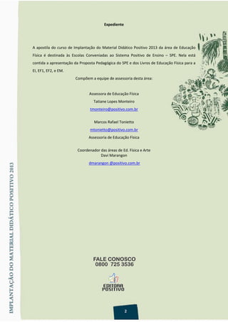 Expediente 
 
 
A apostila do curso de Implantação do Material Didático Positivo 2013 da área de Educação 
Física  é  destinada  às  Escolas  Conveniadas  ao  Sistema  Positivo  de  Ensino  –  SPE.  Nela  está 
contida a apresentação da Proposta Pedagógica do SPE e dos Livros de Educação Física para a 
EI, EF1, EF2, e EM. 
Compõem a equipe de assessoria desta área: 
 
Assessora de Educação Física 
Tatiane Lopes Monteiro 
tmonteiro@positivo.com.br 
 
Marcos Rafael Tonietto 
mtonietto@positivo.com.br 
Assessoria de Educação Física 
 
Coordenador das áreas de Ed. Física e Arte 
Davi Marangon 
 dmarangon @positivo.com.br 
 
 