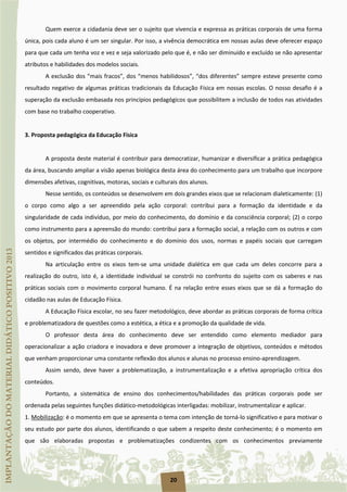 20
Quem exerce a cidadania deve ser o sujeito que vivencia e expressa as práticas corporais de uma forma
única, pois cada aluno é um ser singular. Por isso, a vivência democrática em nossas aulas deve oferecer espaço
para que cada um tenha voz e vez e seja valorizado pelo que é, e não ser diminuído e excluído se não apresentar
atributos e habilidades dos modelos sociais.
A exclusão dos “mais fracos”, dos “menos habilidosos”, “dos diferentes” sempre esteve presente como
resultado negativo de algumas práticas tradicionais da Educação Física em nossas escolas. O nosso desafio é a
superação da exclusão embasada nos princípios pedagógicos que possibilitem a inclusão de todos nas atividades
com base no trabalho cooperativo.
3. Proposta pedagógica da Educação Física
A proposta deste material é contribuir para democratizar, humanizar e diversificar a prática pedagógica
da área, buscando ampliar a visão apenas biológica desta área do conhecimento para um trabalho que incorpore
dimensões afetivas, cognitivas, motoras, sociais e culturais dos alunos.
Nesse sentido, os conteúdos se desenvolvem em dois grandes eixos que se relacionam dialeticamente: (1)
o corpo como algo a ser apreendido pela ação corporal: contribui para a formação da identidade e da
singularidade de cada indivíduo, por meio do conhecimento, do domínio e da consciência corporal; (2) o corpo
como instrumento para a apreensão do mundo: contribui para a formação social, a relação com os outros e com
os objetos, por intermédio do conhecimento e do domínio dos usos, normas e papéis sociais que carregam
sentidos e significados das práticas corporais.
Na articulação entre os eixos tem-se uma unidade dialética em que cada um deles concorre para a
realização do outro, isto é, a identidade individual se constrói no confronto do sujeito com os saberes e nas
práticas sociais com o movimento corporal humano. É na relação entre esses eixos que se dá a formação do
cidadão nas aulas de Educação Física.
A Educação Física escolar, no seu fazer metodológico, deve abordar as práticas corporais de forma crítica
e problematizadora de questões como a estética, a ética e a promoção da qualidade de vida.
O professor desta área do conhecimento deve ser entendido como elemento mediador para
operacionalizar a ação criadora e inovadora e deve promover a integração de objetivos, conteúdos e métodos
que venham proporcionar uma constante reflexão dos alunos e alunas no processo ensino-aprendizagem.
Assim sendo, deve haver a problematização, a instrumentalização e a efetiva apropriação crítica dos
conteúdos.
Portanto, a sistemática de ensino dos conhecimentos/habilidades das práticas corporais pode ser
ordenada pelas seguintes funções didático-metodológicas interligadas: mobilizar, instrumentalizar e aplicar.
1. Mobilização: é o momento em que se apresenta o tema com intenção de torná-lo significativo e para motivar o
seu estudo por parte dos alunos, identificando o que sabem a respeito deste conhecimento; é o momento em
que são elaboradas propostas e problematizações condizentes com os conhecimentos previamente
 