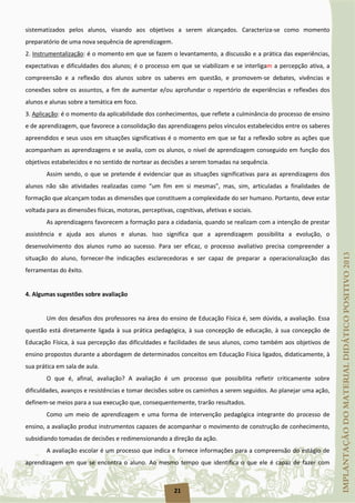 21
sistematizados pelos alunos, visando aos objetivos a serem alcançados. Caracteriza-se como momento
preparatório de uma nova sequência de aprendizagem.
2. Instrumentalização
3.
: é o momento em que se fazem o levantamento, a discussão e a prática das experiências,
expectativas e dificuldades dos alunos; é o processo em que se viabilizam e se interligam a percepção ativa, a
compreensão e a reflexão dos alunos sobre os saberes em questão, e promovem-se debates, vivências e
conexões sobre os assuntos, a fim de aumentar e/ou aprofundar o repertório de experiências e reflexões dos
alunos e alunas sobre a temática em foco.
Aplicação
Assim sendo, o que se pretende é evidenciar que as situações significativas para as aprendizagens dos
alunos não são atividades realizadas como “um fim em si mesmas”, mas, sim, articuladas a finalidades de
formação que alcançam todas as dimensões que constituem a complexidade do ser humano. Portanto, deve estar
voltada para as dimensões físicas, motoras, perceptivas, cognitivas, afetivas e sociais.
: é o momento da aplicabilidade dos conhecimentos, que reflete a culminância do processo de ensino
e de aprendizagem, que favorece a consolidação das aprendizagens pelos vínculos estabelecidos entre os saberes
apreendidos e seus usos em situações significativas é o momento em que se faz a reflexão sobre as ações que
acompanham as aprendizagens e se avalia, com os alunos, o nível de aprendizagem conseguido em função dos
objetivos estabelecidos e no sentido de nortear as decisões a serem tomadas na sequência.
As aprendizagens favorecem a formação para a cidadania, quando se realizam com a intenção de prestar
assistência e ajuda aos alunos e alunas. Isso significa que a aprendizagem possibilita a evolução, o
desenvolvimento dos alunos rumo ao sucesso. Para ser eficaz, o processo avaliativo precisa compreender a
situação do aluno, fornecer-lhe indicações esclarecedoras e ser capaz de preparar a operacionalização das
ferramentas do êxito.
4. Algumas sugestões sobre avaliação
Um dos desafios dos professores na área do ensino de Educação Física é, sem dúvida, a avaliação. Essa
questão está diretamente ligada à sua prática pedagógica, à sua concepção de educação, à sua concepção de
Educação Física, à sua percepção das dificuldades e facilidades de seus alunos, como também aos objetivos de
ensino propostos durante a abordagem de determinados conceitos em Educação Física ligados, didaticamente, à
sua prática em sala de aula.
O que é, afinal, avaliação? A avaliação é um processo que possibilita refletir criticamente sobre
dificuldades, avanços e resistências e tomar decisões sobre os caminhos a serem seguidos. Ao planejar uma ação,
definem-se meios para a sua execução que, consequentemente, trarão resultados.
Como um meio de aprendizagem e uma forma de intervenção pedagógica integrante do processo de
ensino, a avaliação produz instrumentos capazes de acompanhar o movimento de construção de conhecimento,
subsidiando tomadas de decisões e redimensionando a direção da ação.
A avaliação escolar é um processo que indica e fornece informações para a compreensão do estágio de
aprendizagem em que se encontra o aluno. Ao mesmo tempo que identifica o que ele é capaz de fazer com
 