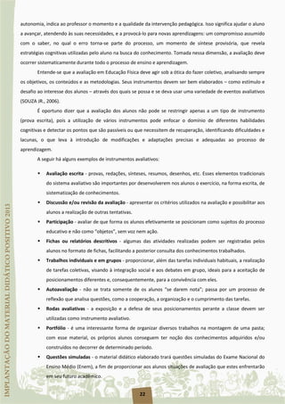 22
autonomia, indica ao professor o momento e a qualidade da intervenção pedagógica. Isso significa ajudar o aluno
a avançar, atendendo às suas necessidades, e a provocá-lo para novas aprendizagens: um compromisso assumido
com o saber, no qual o erro torna-se parte do processo, um momento de síntese provisória, que revela
estratégias cognitivas utilizadas pelo aluno na busca do conhecimento. Tomada nessa dimensão, a avaliação deve
ocorrer sistematicamente durante todo o processo de ensino e aprendizagem.
Entende-se que a avaliação em Educação Física deve agir sob a ótica do fazer coletivo, analisando sempre
os objetivos, os conteúdos e as metodologias. Seus instrumentos devem ser bem elaborados – como estímulo e
desafio ao interesse dos alunos – através dos quais se possa e se deva usar uma variedade de eventos avaliativos
(SOUZA JR., 2006).
É oportuno dizer que a avaliação dos alunos não pode se restringir apenas a um tipo de instrumento
(prova escrita), pois a utilização de vários instrumentos pode enfocar o domínio de diferentes habilidades
cognitivas e detectar os pontos que são passíveis ou que necessitem de recuperação, identificando dificuldades e
lacunas, o que leva à introdução de modificações e adaptações precisas e adequadas ao processo de
aprendizagem.
A seguir há alguns exemplos de instrumentos avaliativos:
 Avaliação escrita - provas, redações, sínteses, resumos, desenhos, etc. Esses elementos tradicionais
do sistema avaliativo são importantes por desenvolverem nos alunos o exercício, na forma escrita, de
sistematização de conhecimentos.
 Discussão e/ou revisão da avaliação - apresentar os critérios utilizados na avaliação e possibilitar aos
alunos a realização de outras tentativas.
 Participação - avaliar de que forma os alunos efetivamente se posicionam como sujeitos do processo
educativo e não como “objetos”, sem voz nem ação.
 Fichas ou relatórios descritivos - algumas das atividades realizadas podem ser registradas pelos
alunos no formato de fichas, facilitando a posterior consulta dos conhecimentos trabalhados.
 Trabalhos individuais e em grupos - proporcionar, além das tarefas individuais habituais, a realização
de tarefas coletivas, visando à integração social e aos debates em grupo, ideais para a aceitação de
posicionamentos diferentes e, consequentemente, para a convivência com eles.
 Autoavaliação - não se trata somente de os alunos “se darem nota”; passa por um processo de
reflexão que analisa questões, como a cooperação, a organização e o cumprimento das tarefas.
 Rodas avaliativas - a exposição e a defesa de seus posicionamentos perante a classe devem ser
utilizadas como instrumento avaliativo.
 Portfólio - é uma interessante forma de organizar diversos trabalhos na montagem de uma pasta;
com esse material, os próprios alunos conseguem ter noção dos conhecimentos adquiridos e/ou
construídos no decorrer de determinado período.
 Questões simuladas - o material didático elaborado trará questões simuladas do Exame Nacional do
Ensino Médio (Enem), a fim de proporcionar aos alunos situações de avaliação que estes enfrentarão
em seu futuro acadêmico.
 