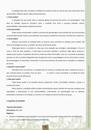23
A avaliação deve estar vinculada à realidade do contexto escolar da sala de aula e dos referenciais acima
apresentados. Podemos apontar alguns direcionamentos:
1. O que avaliar?
A avaliação tem que incidir sobre os aspectos globais do processo de ensino e de aprendizagem. Tudo
deve ser avaliado. Devem-se considerar tanto o resultado final como o processo (atitudes, valores,
potencialidades e desempenho cognitivo do aluno).
2. Para que avaliar?
Avalia-se para compreender e explicar o processo de aprendizagem, para entender por que esse processo
se deu de determinada maneira, para identificar seus avanços e problemas e encontrar caminhos para superá-los.
3. Como avaliar?
Nenhum instrumento de avaliação pode ser descrito como prioritário ou adotado como modelo. São
várias as estratégias de ensino, e também são várias as formas de avaliar.
Observação atenta e constante é a base para uma avaliação que privilegia a aprendizagem e leva em
conta o ritmo de cada estudante. A cada etapa do processo avaliativo o professor elege alguns aspectos e
objetivos para analisar. O problema não está no modo de coletar informações, mas, sim, no sentido da avaliação,
que deve ser de um contínuo diagnóstico das situações de ensino e aprendizagem e de um instrumento a serviço
das aprendizagens. O importante é diversificar o uso de instrumentos, de acordo com as situações e os objetivos
de ensino.
4. Quando e como avaliar?
Entendida como um processo, a avaliação deve ser contínua, reveladora de toda a trajetória do aluno, e
não centrada apenas no produto. Para tal, deve- -se utilizar a maior quantidade e variedade de meios
possíveis (instrumentos diferentes).
5. Mas quem avalia?
Todos devem avaliar e ser avaliados (alunos, professores, família, comunidade, indivíduo, o grupo e o
conselho de classe).
Dessa maneira, a avaliação reflete a própria caminhada dos alunos, fazendo com que eles conheçam suas
capacidades e desenvolvam as suas potencialidades, confrontando sua aprendizagem com os objetivos
pretendidos e situando-os em relação a si mesmos e em relação aos demais membros do grupo.
6. Sugestões de atividades
Esportes Alternativos –
Séries/Anos: EF2 e EM
Objetivos:
• Conhecer modalidades pouco divulgadas e que fazem parte de grandes eventos esportivos internacionais.
• Construir o gesto esportivo das modalidades selecionadas.
 
