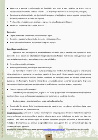 24
• Reelaborar o esporte, transformando sua finalidade, sua forma e seu conteúdo de acordo com as
necessidades e dificuldades sentidas, valendo- -se do princípio de inclusão de todos (todos participam).
• Reconhecer e valorizar atitudes não discriminatórias quanto a habilidades, a sexo ou a outras, como condutas
eficientes para inclusão de todos nos esportes.
• Predisposição em cooperar com o colega ou o grupo nas situações de aprendizagem.
• Respeitar a integridade física e moral do outro.
Conteúdos:
• Origem do esporte, fundamentos, equipamentos e regras.
• Exercícios e jogos de fundamentação dos gestos e táticas específicos.
• Adaptação dos fundamentos, equipamentos, regras e espaços.
Sugestão de procedimento:
A proposta, para um conjunto de aproximadamente seis a oito aulas, é trabalhar com esportes não muito
conhecidos e que possam ser adaptados em relação aos recursos físicos e materiais da escola, para que sejam
oportunizadas experiências e aprendizagens com essas atividades.
1. Encaminhamentos Metodológicos
a. Mobilização dos alunos para as ações – Problematização
É o momento de construir com os alunos o sentido para a atividade. Para tanto, sugere-se uma conversa
inicial, discutindo os objetivos e a proposta do trabalho de forma geral. Existem esportes que tradicionalmente
são desenvolvidos nas nossas escolas e bastante conhecidos por nossos educandos. No entanto, existem muitos
outros que não fazem parte do acervo cultural dessa comunidade escolar, apesar de fazerem parte de grandes
eventos esportivos internacionais. A problematização será feita com a seguinte pergunta provocativa:
• Quantos esportes vocês conhecem?
Tomando-se por base as respostas, sugere-se aos alunos que procurem conhecer a história dos esportes e
escolham alguns pouco conhecidos para que possam ser explorados na sequência das aulas.
O próximo passo é organizar os alunos para a realização das tarefas.
• Organização dos alunos: Serão organizados grupos de trabalho com, no máximo, sete alunos. Cada grupo
ficará responsável por uma modalidade.
Seleção dos esportes
As pesquisas podem ser feitas no Portal Positivo (
: Junto com os alunos, é possível propor uma pesquisa de diferentes modalidades esportivas
pouco conhecidas ou desconhecidas e escolher algumas para serem trabalhadas nas aulas com base nos
objetivos. Como forma de levantar alguns dos esportes conhecidos por parte dos alunos, é possível utilizar o
método do Brainstorming, que estimula a expressão livre de ideias, porém deve ser estruturado com base no
tema central, que é o esporte.
www.portalpositivo.com.br), seguindo a sequência das telas:
 