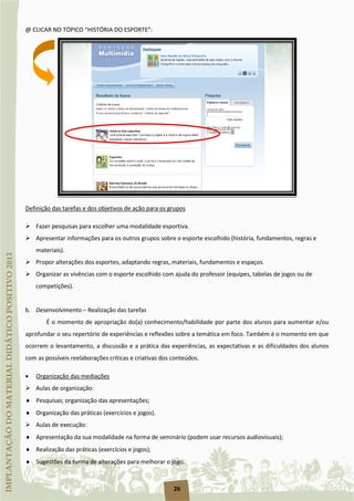 26
@ CLICAR NO TÓPICO “HISTÓRIA DO ESPORTE”:
 Fazer pesquisas para escolher uma modalidade esportiva.
Definição das tarefas e dos objetivos de ação para os grupos
 Apresentar informações para os outros grupos sobre o esporte escolhido (história, fundamentos, regras e
materiais).
 Propor alterações dos esportes, adaptando regras, materiais, fundamentos e espaços.
 Organizar as vivências com o esporte escolhido com ajuda do professor (equipes, tabelas de jogos ou de
competições).
b. Desenvolvimento – Realização das tarefas
É o momento de apropriação do(a) conhecimento/habilidade por parte dos alunos para aumentar e/ou
aprofundar o seu repertório de experiências e reflexões sobre a temática em foco. Também é o momento em que
ocorrem o levantamento, a discussão e a prática das experiências, as expectativas e as dificuldades dos alunos
com as possíveis reelaborações críticas e criativas dos conteúdos.
•
 Aulas de organização:
Organização das mediações
♦ Pesquisas; organização das apresentações;
♦ Organização das práticas (exercícios e jogos).
 Aulas de execução:
♦ Apresentação da sua modalidade na forma de seminário (podem usar recursos audiovisuais);
♦ Realização das práticas (exercícios e jogos);
♦ Sugestões da turma de alterações para melhorar o jogo.
 