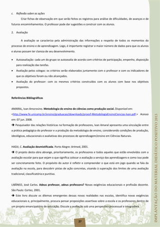 27
c. Reflexão sobre as ações
Criar fichas de observação em que serão feitos os registros para análise de dificuldades, de avanços e de
futuros encaminhamentos. O professor pode dar sugestões e construir com os alunos.
2. Avaliação
A avaliação se caracteriza pela administração das informações a respeito de todos os momentos do
processo de ensino e de aprendizagem. Logo, é importante registrar o maior número de dados para que os alunos
e alunas possam ter clareza de seu desenvolvimento.
• Autoavaliação: cada um do grupo se autoavalia de acordo com critérios de participação, empenho, disposição
para realização das tarefas.
• Avaliação pelos colegas: os critérios serão elaborados juntamente com o professor e com os indicadores de
que os objetivos foram ou não alcançados.
• Avaliação do professor: com os mesmos critérios construídos com os alunos com base nos objetivos
propostos.
Referências Bibliográficas
AMARAL, Ivan Amorosino. Metodologia do ensino de ciências como produção social. Disponível em:
<http://www.fe.unicamp.br/ensino/graduacao/downloads/proesf-MetodologiaEnsinoCiencias-Ivan.pdf.> Acesso
em: 07 jun. 2008.
 Pesquisador das relações históricas na formação de professores, Ivan Amaral apresenta uma vinculação entre
a prática pedagógica do professor e a produção da metodologia de ensino, considerando condições de produção,
ideológicas, educacionais e avaliativas dos processos de aprendizagem/ensino em Ciências Naturais.
HADJI, C. Avaliação desmistificada. Porto Alegre: Artmed, 2001.
 O projeto desta obra abrange, prioritariamente, os professores e todos aqueles que estão envolvidos com a
avaliação escolar para que vejam o que significa colocar a avaliação a serviço das aprendizagens e como isso pode
ser concretamente feito. O propósito do autor é refletir e compreender o que está em jogo quando se fala da
avaliação na escola, para descobrir pistas de ação concretas, visando à superação dos limites de uma avaliação
tradicional, classificatória e punitiva.
LIBÂNEO, José Carlos. Adeus professor, adeus professora? Novas exigências educacionais e profissão docente.
São Paulo: Cortez, 2001.
 Este livro discute os dilemas emergentes dessas novas realidades nas escolas, identifica novas exigências
educacionais e, principalmente, procura pensar proposições assertivas sobre a escola e os professores dentro de
um projeto emancipatório de educação. Discute a avaliação sob uma perspectiva processual e integradora.
 