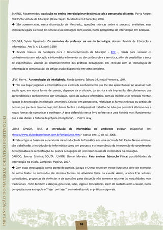 28
SANTOS, Rosemeri dos. Avaliação no ensino interdisciplinar de ciências sob a perspectiva discente. Porto Alegre:
PUCRS/Faculdade de Educação (Dissertação: Mestrado em Educação), 2006.
 São apresentadas, nesta dissertação de Mestrado, questões teóricas sobre o processo avaliativo, suas
implicações para o ensino de ciências e as interações com alunos, numa perspectiva de intervenção em pesquisa.
GOUVÊA, Sylvia Figueiredo. Os caminhos do professor na era da tecnologia. Acesso: Revista de Educação e
Informática, Ano 9, n. 13, abril. 1999.
 Revista bianual da Fundação para o Desenvolvimento da Educação - FDE -, criada para veicular os
conhecimentos em educação e informática e fomentar as discussões sobre a temática, além de possibilitar a troca
de experiências, visando ao desenvolvimento das práticas pedagógicas em conexão com as tecnologias de
informação e comunicação. Os artigos estão disponíveis em texto completo.
LÉVY, Pierre. As tecnologias da inteligência. Rio de Janeiro: Editora 34, Nova Fronteira, 1994.
 "De que lugar julgamos a informática e os estilos de conhecimento que lhe são aparentados? Ao analisar tudo
aquilo que, em nossa forma de pensar, depende da oralidade, da escrita e da impressão, descobriremos que
apreendemos o conhecimento por simulação, típico da cultura informática, com os critérios e os reflexos mentais
ligados às tecnologias intelectuais anteriores. Colocar em perspectiva, relativizar as formas teóricas ou críticas de
pensar que perdem terreno hoje, isto talvez facilite o indispensável trabalho de luto que permitirá abrirmo-nos a
novas formas de comunicar e conhecer. A tese defendida neste livro refere-se a uma história mais fundamental
que a das ideias: a história da própria inteligência". – Pierre Lévy
LOPES JÚNIOR, José. A introdução da informática no ambiente escolar. Disponível em:
<http://www.clubedoprofessor.com.br/artigojunio.htm.> Acesso em: 10 de jul. 2008.
 Este artigo se baseia na experiência da introdução da Informática em uma escola de São Paulo. Nesse enfoque,
são trabalhadas a introdução da Informática como um processo e a importância da intervenção do coordenador
de Informática na reconstrução da prática pedagógica do professor no uso da Informática na educação.
DARIDO, Suraya Cristina; SOUZA JÚNIOR, Osmar Moreira. Para ensinar Educação Física: possibilidades de
intervenção na escola. Campinas: Papirus, 2007.
 Com essa preocupação como ponto de partida, Suraya e Osmar reuniram nesse livro uma série de exemplos
de como tratar os conteúdos de diversas formas de atividade física na escola. Assim, a obra traz leituras,
curiosidades, propostas de vivências e de questões para discussão não somente relativas às modalidades mais
tradicionais, como também a danças, ginásticas, lutas, jogos e brincadeiras, além de cuidados com a saúde, numa
perspectiva que extrapola o "fazer por fazer", contextualizando as práticas corporais.
 