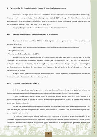3
1. Apresentação dos livros de Educação Física e da organização dos conteúdos
Os livros de Educação Física oferecidos pela Editora Positivo apresentam duas características distintas: (1)
livros de orientações metodológicas destinados a professores (as); (2) livros integrados destinados aos alunos (as),
acompanhados de orientações metodológicas para os professores. Sendo importante pontuar que, a partir de
2013 o material atenderá todo EM e o 6º. e o 7º. anos do EF.
A seguir, são apresentadas as características desses dois tipos de materiais.
1.1. Os Livros de Orientações Metodológicas para os professores
Os materiais trazem subsídios didático-metodológicos para a organização sistemática e eficiente do
processo de ensino.
Há dois livros de orientações metodológicas organizados para os seguintes níveis de ensino:
- Educação Infantil (EI);
- Primeira fase do Ensino Fundamental (EF1).
Nesses livros há uma caracterização do segmento em que são sugeridos elementos para a prática
pedagógica. As orientações se referem ao perfil de criança e de adolescente para cada período, ao papel do
professor e da professora, à concepção de avaliação do processo de ensino e de aprendizagem, à organização e
ao desenvolvimento temático dos conteúdos com sugestões de atividades e às referências aos níveis do
planejamento do ensino.
A seguir, serão apresentados alguns detalhamentos do caráter específico de cada nível de ensino nos
livros de Educação Física destinados somente ao professor.
1.1.1. O Livro de Educação Física para a EI
A EI é a experiência escolar primeira e visa ao desenvolvimento integral e global da criança na
indissociabilidade de características éticas, sociais, intelectuais, cognitivas, afetivas e psicomotoras.
O livro propõe uma concepção de infância entendida como fase da vida com suas diferenças e
peculiaridades em relação ao adulto. A criança é considerada produtora de cultura e agente ativa, capaz e
construtora de conhecimento.
Na fase da EI são propostos questionamentos que promovam a mobilização para as aprendizagens, com
base nas relações de cada criança com ela mesma, com as outras crianças e com o mundo dos objetos e do
entorno social mais imediato.
Por meio do movimento, a criança pode conhecer e dominar o seu corpo e, por isso, também é um
facilitador do desenvolvimento como um todo. Esse desenvolvimento se dá pela apropriação da cultura infantil,
constituída de atividades lúdicas e imaginativas, jogos, brincadeiras e brinquedos que garantem motivação e
interesse das crianças.
 