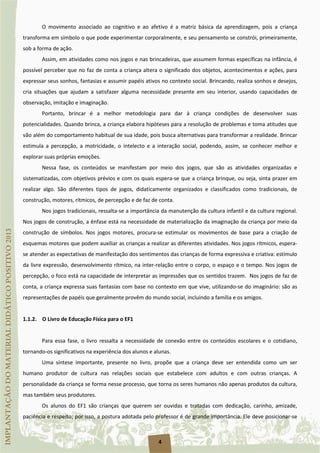 4
O movimento associado ao cognitivo e ao afetivo é a matriz básica da aprendizagem, pois a criança
transforma em símbolo o que pode experimentar corporalmente, e seu pensamento se constrói, primeiramente,
sob a forma de ação.
Assim, em atividades como nos jogos e nas brincadeiras, que assumem formas específicas na infância, é
possível perceber que no faz de conta a criança altera o significado dos objetos, acontecimentos e ações, para
expressar seus sonhos, fantasias e assumir papéis ativos no contexto social. Brincando, realiza sonhos e desejos,
cria situações que ajudam a satisfazer alguma necessidade presente em seu interior, usando capacidades de
observação, imitação e imaginação.
Portanto, brincar é a melhor metodologia para dar à criança condições de desenvolver suas
potencialidades. Quando brinca, a criança elabora hipóteses para a resolução de problemas e toma atitudes que
vão além do comportamento habitual de sua idade, pois busca alternativas para transformar a realidade. Brincar
estimula a percepção, a motricidade, o intelecto e a interação social, podendo, assim, se conhecer melhor e
explorar suas próprias emoções.
Nessa fase, os conteúdos se manifestam por meio dos jogos, que são as atividades organizadas e
sistematizadas, com objetivos prévios e com os quais espera-se que a criança brinque, ou seja, sinta prazer em
realizar algo. São diferentes tipos de jogos, didaticamente organizados e classificados como tradicionais, de
construção, motores, rítmicos, de percepção e de faz de conta.
Nos jogos tradicionais, ressalta-se a importância da manutenção da cultura infantil e da cultura regional.
Nos jogos de construção, a ênfase está na necessidade de materialização da imaginação da criança por meio da
construção de símbolos. Nos jogos motores, procura-se estimular os movimentos de base para a criação de
esquemas motores que podem auxiliar as crianças a realizar as diferentes atividades. Nos jogos rítmicos, espera-
se atender as expectativas de manifestação dos sentimentos das crianças de forma expressiva e criativa: estímulo
da livre expressão, desenvolvimento rítmico, na inter-relação entre o corpo, o espaço e o tempo. Nos jogos de
percepção, o foco está na capacidade de interpretar as impressões que os sentidos trazem. Nos jogos de faz de
conta, a criança expressa suas fantasias com base no contexto em que vive, utilizando-se do imaginário: são as
representações de papéis que geralmente provêm do mundo social, incluindo a família e os amigos.
1.1.2. O Livro de Educação Física para o EF1
Para essa fase, o livro ressalta a necessidade de conexão entre os conteúdos escolares e o cotidiano,
tornando-os significativos na experiência dos alunos e alunas.
Uma síntese importante, presente no livro, propõe que a criança deve ser entendida como um ser
humano produtor de cultura nas relações sociais que estabelece com adultos e com outras crianças. A
personalidade da criança se forma nesse processo, que torna os seres humanos não apenas produtos da cultura,
mas também seus produtores.
Os alunos do EF1 são crianças que querem ser ouvidas e tratadas com dedicação, carinho, amizade,
paciência e respeito; por isso, a postura adotada pelo professor é de grande importância. Ele deve posicionar-se
 