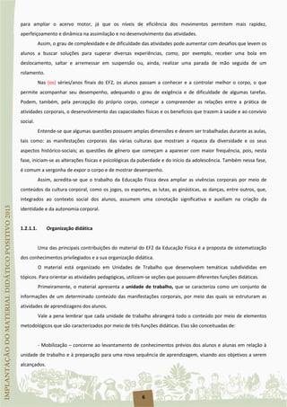 6
para ampliar o acervo motor, já que os níveis de eficiência dos movimentos permitem mais rapidez,
aperfeiçoamento e dinâmica na assimilação e no desenvolvimento das atividades.
Assim, o grau de complexidade e de dificuldade das atividades pode aumentar com desafios que levem os
alunos a buscar soluções para superar diversas experiências, como, por exemplo, receber uma bola em
deslocamento, saltar e arremessar em suspensão ou, ainda, realizar uma parada de mão seguida de um
rolamento.
Nas (os) séries/anos finais do EF2, os alunos passam a conhecer e a controlar melhor o corpo, o que
permite acompanhar seu desempenho, adequando o grau de exigência e de dificuldade de algumas tarefas.
Podem, também, pela percepção do próprio corpo, começar a compreender as relações entre a prática de
atividades corporais, o desenvolvimento das capacidades físicas e os benefícios que trazem à saúde e ao convívio
social.
Entende-se que algumas questões possuem amplas dimensões e devem ser trabalhadas durante as aulas,
tais como: as manifestações corporais das várias culturas que mostram a riqueza da diversidade e os seus
aspectos histórico-sociais; as questões de gênero que começam a aparecer com maior frequência, pois, nesta
fase, iniciam-se as alterações físicas e psicológicas da puberdade e do início da adolescência. Também nessa fase,
é comum a vergonha de expor o corpo e de mostrar desempenho.
Assim, acredita-se que o trabalho da Educação Física deva ampliar as vivências corporais por meio de
conteúdos da cultura corporal, como os jogos, os esportes, as lutas, as ginásticas, as danças, entre outros, que,
integrados ao contexto social dos alunos, assumem uma conotação significativa e auxiliam na criação da
identidade e da autonomia corporal.
1.2.1.1. Organização didática
Uma das principais contribuições do material do EF2 da Educação Física é a proposta de sistematização
dos conhecimentos privilegiados e a sua organização didática.
O material está organizado em Unidades de Trabalho que desenvolvem temáticas subdivididas em
tópicos. Para orientar as atividades pedagógicas, utilizam-se seções que possuem diferentes funções didáticas.
Primeiramente, o material apresenta a unidade de trabalho, que se caracteriza como um conjunto de
informações de um determinado conteúdo das manifestações corporais, por meio das quais se estruturam as
atividades de aprendizagens dos alunos.
Vale a pena lembrar que cada unidade de trabalho abrangerá todo o conteúdo por meio de elementos
metodológicos que são caracterizados por meio de três funções didáticas. Elas são conceituadas de:
- Mobilização – concerne ao levantamento de conhecimentos prévios dos alunos e alunas em relação à
unidade de trabalho e à preparação para uma nova sequência de aprendizagem, visando aos objetivos a serem
alcançados.
 