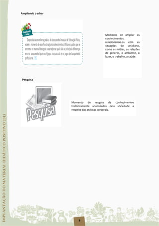8
Ampliando o olhar
Pesquisa
Momento de ampliar os
conhecimentos,
relacionando-os com as
situações do cotidiano,
como as mídias, as relações
de gêneros, o ambiente, o
lazer, o trabalho, a saúde.
Momento de resgate de conhecimentos
historicamente acumulados pela sociedade a
respeito das práticas corporais.
 