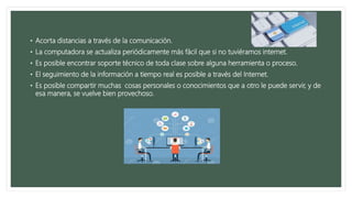 • Acorta distancias a través de la comunicación.
• La computadora se actualiza periódicamente más fácil que si no tuviéramos internet.
• Es posible encontrar soporte técnico de toda clase sobre alguna herramienta o proceso.
• El seguimiento de la información a tiempo real es posible a través del Internet.
• Es posible compartir muchas cosas personales o conocimientos que a otro le puede servir, y de
esa manera, se vuelve bien provechoso.
 
