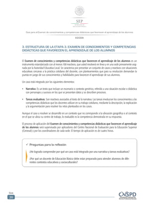 Guía para el Examen de conocimientos y competencias didácticas que favorecen el aprendizaje de los alumnos
ECCDA
Guía
20
3. ESTRUCTURA DE LA ETAPA 3. EXAMEN DE CONOCIMIENTOS Y COMPETENCIAS
DIDÁCTICAS QUE FAVORECEN EL APRENDIZAJE DE LOS ALUMNOS
El Examen de conocimientos y competencias didácticas que favorecen el aprendizaje de los alumnos es un
instrumento estandarizado con al menos 100 reactivos, que usted resolverá en línea y en una sede previamente asig-
nada por la Autoridad Educativa Local. Se caracteriza por presentar un conjunto de casos y reactivos con situaciones
educativas cercanas a la práctica cotidiana del docente, con planteamientos que para su resolución demandan la
puesta en juego de sus conocimientos y habilidades para favorecer el aprendizaje de sus alumnos.
Un caso está integrado por los siguientes elementos:
•	 Narrativa. Es un texto que incluye un escenario o contexto genérico, referido a una situación escolar o didáctica
con personajes y sucesos en los que se presentan datos y se describen procesos.
•	 Tareas evaluativas. Son reactivos asociados al texto de la narrativa. Las tareas involucran los conocimientos y las
competencias didácticas que los docentes utilizan en su trabajo cotidiano, mediante la descripción, la explicación
y la argumentación para resolver los retos planteados en los casos.
Aunque el caso a resolver se desarrolló en un contexto que no corresponde a la ubicación geográfica o al contexto
en el que se ubica su centro de trabajo, lo evaluable es la competencia demostrada en su respuesta.
El proceso de aplicación del Examen de conocimientos y competencias didácticas que favorecen el aprendizaje
de los alumnos será supervisado por aplicadores del Centro Nacional de Evaluación para la Educación Superior
(Ceneval) y por los coordinadores de cada sede. El tiempo de aplicación es de cuatro horas.
ü	Preguntas para la reflexión
¿He logrado comprender por qué un caso está integrado por una narrativa y tareas evaluativas?
¿Por qué un docente de Educación Básica debe estar preparado para atender alumnos de dife-
rentes contextos educativos y socioculturales?
 