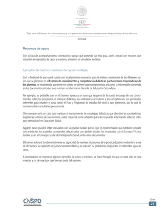 Guía para el Examen de conocimientos y competencias didácticas que favorecen el aprendizaje de los alumnos
ECCDA
Guía
21
Recursos de apoyo
Con la idea de acompañamiento, orientación y apoyo que pretende dar esta guía, usted contará con recursos que
consisten en ejemplos de casos y reactivos, así como un simulador en línea.
Ejemplos de casos y reactivos de opción múltiple
Con la finalidad de que usted cuente con los elementos necesarios para el análisis y resolución de los diferentes ca-
sos que se plantean en el Examen de conocimientos y competencias didácticas que favorecen el aprendizaje de
los alumnos, se recomienda que tome en cuenta en primer lugar su experiencia, así como la información contenida
en los documentos oficiales que norman su labor como docente de Educación Secundaria.
Por ejemplo, es probable que en el Examen aparezca un caso que requiera de la puesta en juego de sus conoci-
mientos sobre los propósitos, el enfoque didáctico, los estándares curriculares y las competencias; sus principales
referentes para resolver el caso, serán el Plan y Programas de estudio del nivel al que pertenece, por lo que es
recomendable consultarlos previamente.
Otro ejemplo sería un caso que implique el conocimiento de estrategias didácticas que aborden las características
lingüísticas y étnicas de sus alumnos; usted requerirá como referente para dar respuesta información sobre el enfo-
que intercultural en Educación Básica.
Algunos casos pueden estar vinculados con la gestión escolar, por lo que es recomendable que también consulte
con antelación los acuerdos secretariales relacionados con gestión escolar, los vinculados con el Consejo Técnico
Escolar y con el Consejo Escolar de Participación Social, entre otros documentos.
El Examen valorará fundamentalmente su capacidad de resolver situaciones de la práctica docente mediante la toma
de decisiones, la expresión de juicios fundamentados y la solución de problemas propuestos en diferentes tipos de
casos.
A continuación se muestran algunos ejemplos de casos y reactivos; se hace hincapié en que se trata sólo de una
muestra y no de reactivos que forman parte del examen.
 