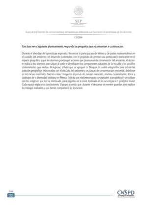 Guía para el Examen de conocimientos y competencias didácticas que favorecen el aprendizaje de los alumnos
ECCDA
Guía
22
Con base en el siguiente planteamiento, responda las preguntas que se presentan a continuación.
Durante el abordaje del aprendizaje esperado: Reconoce la participación de México y de países representativos en
el cuidado del ambiente y el desarrollo sustentable, con el propósito de generar una participación consciente en el
espacio geográfico y que los alumnos propongan acciones que promuevan la conservación del ambiente, el docen-
te indica a los alumnos que salgan al patio e identifiquen los componentes naturales de la escuela y los posibles
contaminantes que existen. Al regresar, solicita que se agrupen en bloques de cuatro integrantes para debatir las
actitudes geográficas relacionadas con el cuidado del ambiente y las causas de contaminación ambiental; distribuye
en las mesas materiales diversos como: imágenes impresas de paisajes naturales, revistas especializadas, libros y
catálogos de la diversidad biológica en México. Solicita que elaboren mapas conceptuales iconográficos y un collage
con las imágenes que les ha distribuido, para pegarlos en la zona destinada en la escuela para el periódico mural.
Cada equipo explica sus conclusiones. El grupo acuerda que durante el descanso se monten guardias para explicar
los trabajos realizados a sus demás compañeros de la escuela.
 