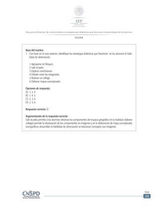 Guía para el Examen de conocimientos y competencias didácticas que favorecen el aprendizaje de los alumnos
ECCDA
Guía
23
Base del reactivo
1.	 Con base en el caso anterior, identifique las estrategias didácticas que favorecen en los alumnos la habi-
lidad de observación.
	 1.	Agruparse en bloques
	 2.	Salir al patio
	 3.	Explicar conclusiones
	 4.	Debatir entre los integrantes
	 5.	Realizar un collage
	 6.	Elaborar mapas conceptuales
Opciones de respuesta:
A)	 1, 3, 4
B)	 1, 4, 5
C)	 2, 3, 6
D)	 2, 5, 6
Respuesta correcta: D
Argumentación de la respuesta correcta:
Salir al patio permite a los alumnos observar los componentes del espacio geográfico en la realidad; elaborar
collages permite la observación de los componentes en imágenes y en la elaboración de mapa conceptuales
iconográficos desarrollan la habilidad de observación al relacionar conceptos con imágenes.
 